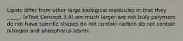 Lipids differ from other large biological molecules in that they _____. (eText Concept 3.4) are much larger are not truly polymers do not have specific shapes do not contain carbon do not contain nitrogen and phosphorus atoms