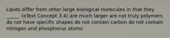 Lipids differ from other large biological molecules in that they _____. (eText Concept 3.4) are much larger are not truly polymers do not have specific shapes do not contain carbon do not contain nitrogen and phosphorus atoms