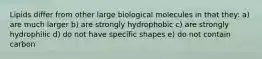 Lipids differ from other large biological molecules in that they: a) are much larger b) are strongly hydrophobic c) are strongly hydrophilic d) do not have specific shapes e) do not contain carbon