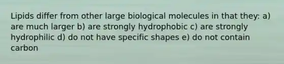 Lipids differ from other large biological molecules in that they: a) are much larger b) are strongly hydrophobic c) are strongly hydrophilic d) do not have specific shapes e) do not contain carbon