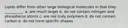 Lipids differ from other large biological molecules in that they __________. a. are much larger b. do not contain nitrogen and phosphorus atoms c. are not truly polymers d. do not contain carbon e. do not have specific shapes