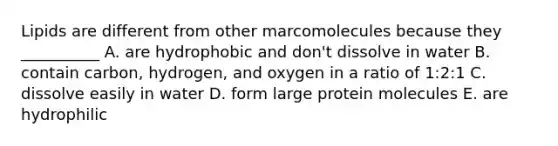 Lipids are different from other marcomolecules because they __________ A. are hydrophobic and don't dissolve in water B. contain carbon, hydrogen, and oxygen in a ratio of 1:2:1 C. dissolve easily in water D. form large protein molecules E. are hydrophilic