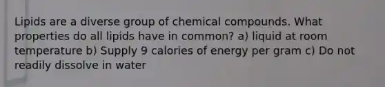 Lipids are a diverse group of chemical compounds. What properties do all lipids have in common? a) liquid at room temperature b) Supply 9 calories of energy per gram c) Do not readily dissolve in water