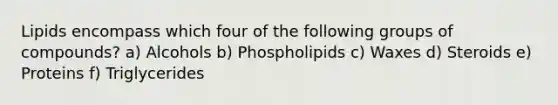 Lipids encompass which four of the following groups of compounds? a) Alcohols b) Phospholipids c) Waxes d) Steroids e) Proteins f) Triglycerides