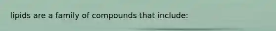 lipids are a family of compounds that include: