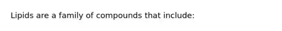 Lipids are a family of compounds that include: