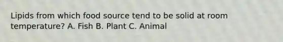 Lipids from which food source tend to be solid at room temperature? A. Fish B. Plant C. Animal