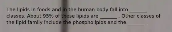 The lipids in foods and in the human body fall into _______ classes. About 95% of these lipids are _______ . Other classes of the lipid family include the phospholipids and the _______ .