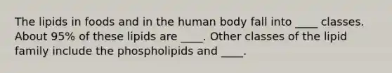 The lipids in foods and in the human body fall into ____ classes. About 95% of these lipids are ____. Other classes of the lipid family include the phospholipids and ____.