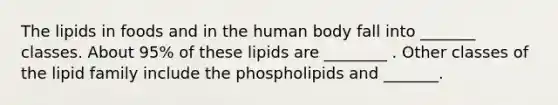 The lipids in foods and in the human body fall into _______ classes. About 95% of these lipids are ________ . Other classes of the lipid family include the phospholipids and _______.