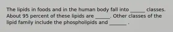 The lipids in foods and in the human body fall into ______ classes. About 95 percent of these lipids are ______. Other classes of the lipid family include the phospholipids and _______ .