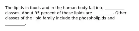 The lipids in foods and in the human body fall into __________ classes. About 95 percent of these lipids are __________. Other classes of the lipid family include the phospholipids and __________.