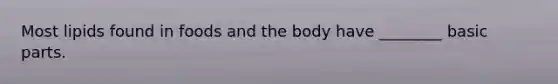 Most lipids found in foods and the body have ________ basic parts.