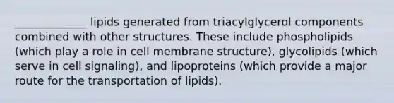 _____________ lipids generated from triacylglycerol components combined with other structures. These include phospholipids (which play a role in cell membrane structure), glycolipids (which serve in cell signaling), and lipoproteins (which provide a major route for the transportation of lipids).