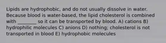 Lipids are hydrophobic, and do not usually dissolve in water. Because blood is water-based, the lipid cholesterol is combined with ________ so it can be transported by blood. A) cations B) hydrophilic molecules C) anions D) nothing; cholesterol is not transported in blood E) hydrophobic molecules