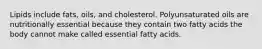 Lipids include fats, oils, and cholesterol. Polyunsaturated oils are nutritionally essential ​​because they contain two fatty acids the body cannot make called essential fatty acids.