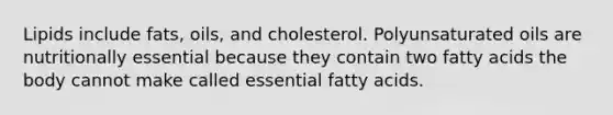 Lipids include fats, oils, and cholesterol. Polyunsaturated oils are nutritionally essential ​​because they contain two fatty acids the body cannot make called essential fatty acids.