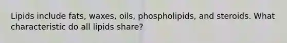 Lipids include fats, waxes, oils, phospholipids, and steroids. What characteristic do all lipids share?