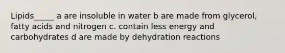 Lipids_____ a are insoluble in water b are made from glycerol, fatty acids and nitrogen c. contain less energy and carbohydrates d are made by dehydration reactions