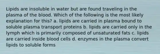 Lipids are insoluble in water but are found traveling in the plasma of <a href='https://www.questionai.com/knowledge/k7oXMfj7lk-the-blood' class='anchor-knowledge'>the blood</a>. Which of the following is the most likely explanation for this? a. lipids are carried in plasma bound to soluble plasma transport proteins b. lipids are carried only in the lymph which is primarily composed of unsaturated fats c. lipids are carried inside blood cells d. enzymes in the plasma convert lipids to soluble forms