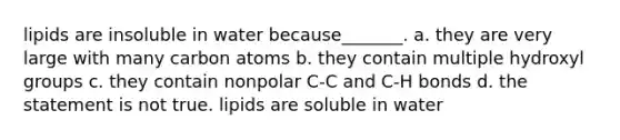 lipids are insoluble in water because_______. a. they are very large with many carbon atoms b. they contain multiple hydroxyl groups c. they contain nonpolar C-C and C-H bonds d. the statement is not true. lipids are soluble in water