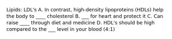 Lipids: LDL's A. In contrast, high-density lipoproteins (HDLs) help the body to ____ cholesterol B. ___ for heart and protect it C. Can raise ____ through diet and medicine D. HDL's should be high compared to the ___ level in your blood (4:1)