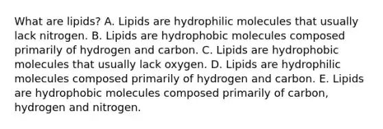 What are lipids? A. Lipids are hydrophilic molecules that usually lack nitrogen. B. Lipids are hydrophobic molecules composed primarily of hydrogen and carbon. C. Lipids are hydrophobic molecules that usually lack oxygen. D. Lipids are hydrophilic molecules composed primarily of hydrogen and carbon. E. Lipids are hydrophobic molecules composed primarily of carbon, hydrogen and nitrogen.