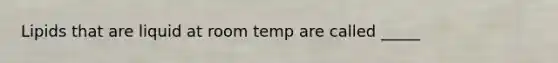 Lipids that are liquid at room temp are called _____