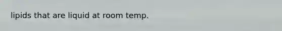 lipids that are liquid at room temp.