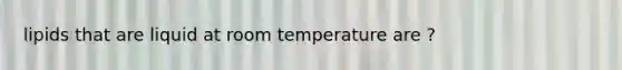 lipids that are liquid at room temperature are ?