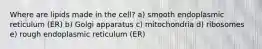 Where are lipids made in the cell? a) smooth endoplasmic reticulum (ER) b) Golgi apparatus c) mitochondria d) ribosomes e) rough endoplasmic reticulum (ER)