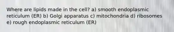 Where are lipids made in the cell? a) smooth endoplasmic reticulum (ER) b) Golgi apparatus c) mitochondria d) ribosomes e) rough endoplasmic reticulum (ER)