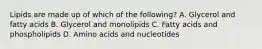 Lipids are made up of which of the following? A. Glycerol and fatty acids B. Glycerol and monolipids C. Fatty acids and phospholipids D. Amino acids and nucleotides