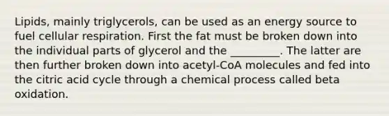 Lipids, mainly triglycerols, can be used as an energy source to fuel cellular respiration. First the fat must be broken down into the individual parts of glycerol and the _________. The latter are then further broken down into acetyl-CoA molecules and fed into the citric acid cycle through a chemical process called beta oxidation.