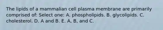 The lipids of a mammalian cell plasma membrane are primarily comprised of: Select one: A. phospholipids. B. glycolipids. C. cholesterol. D. A and B. E. A, B, and C.