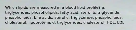 Which lipids are measured in a blood lipid profile? a. triglycerides, phospholipids, fatty acid, sterol b. triglyceride, phospholipids, bile acids, sterol c. triglyceride, phospholipids, cholesterol, lipoproteins d. triglycerides, cholesterol, HDL, LDL