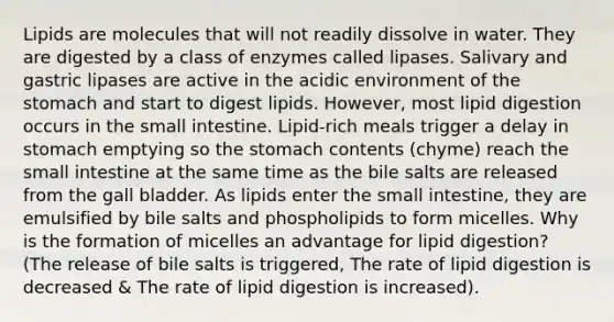 Lipids are molecules that will not readily dissolve in water. They are digested by a class of enzymes called lipases. Salivary and gastric lipases are active in the acidic environment of the stomach and start to digest lipids. However, most lipid digestion occurs in the small intestine. Lipid-rich meals trigger a delay in stomach emptying so the stomach contents (chyme) reach the small intestine at the same time as the bile salts are released from the gall bladder. As lipids enter the small intestine, they are emulsified by bile salts and phospholipids to form micelles. Why is the formation of micelles an advantage for lipid digestion? (The release of bile salts is triggered, The rate of lipid digestion is decreased & The rate of lipid digestion is increased).