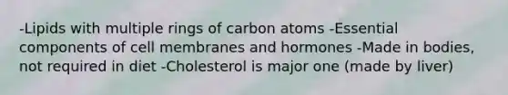 -Lipids with multiple rings of carbon atoms -Essential components of cell membranes and hormones -Made in bodies, not required in diet -Cholesterol is major one (made by liver)