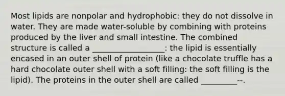 Most lipids are nonpolar and hydrophobic: they do not dissolve in water. They are made water-soluble by combining with proteins produced by the liver and small intestine. The combined structure is called a __________________: the lipid is essentially encased in an outer shell of protein (like a chocolate truffle has a hard chocolate outer shell with a soft filling: the soft filling is the lipid). The proteins in the outer shell are called _________--.