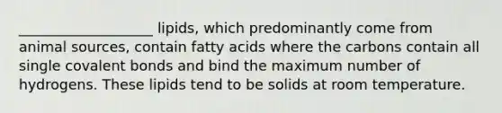 ___________________ lipids, which predominantly come from animal sources, contain fatty acids where the carbons contain all single covalent bonds and bind the maximum number of hydrogens. These lipids tend to be solids at room temperature.