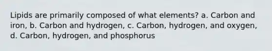 Lipids are primarily composed of what elements? a. Carbon and iron, b. Carbon and hydrogen, c. Carbon, hydrogen, and oxygen, d. Carbon, hydrogen, and phosphorus