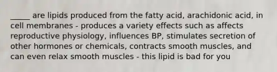 _____ are lipids produced from the fatty acid, arachidonic acid, in cell membranes - produces a variety effects such as affects reproductive physiology, influences BP, stimulates secretion of other hormones or chemicals, contracts smooth muscles, and can even relax smooth muscles - this lipid is bad for you