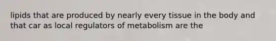 lipids that are produced by nearly every tissue in the body and that car as local regulators of metabolism are the