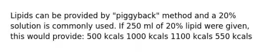 Lipids can be provided by "piggyback" method and a 20% solution is commonly used. If 250 ml of 20% lipid were given, this would provide: 500 kcals 1000 kcals 1100 kcals 550 kcals