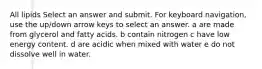 All lipids Select an answer and submit. For keyboard navigation, use the up/down arrow keys to select an answer. a are made from glycerol and fatty acids. b contain nitrogen c have low energy content. d are acidic when mixed with water e do not dissolve well in water.