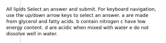 All lipids Select an answer and submit. For keyboard navigation, use the up/down arrow keys to select an answer. a are made from glycerol and fatty acids. b contain nitrogen c have low energy content. d are acidic when mixed with water e do not dissolve well in water.