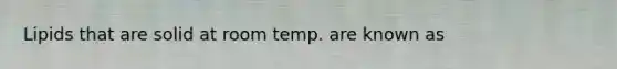 Lipids that are solid at room temp. are known as