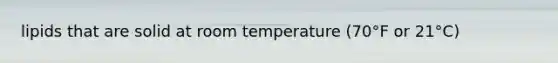 lipids that are solid at room temperature (70°F or 21°C)