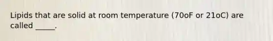 Lipids that are solid at room temperature (70oF or 21oC) are called _____.