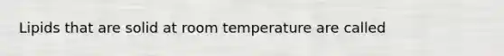 Lipids that are solid at room temperature are called